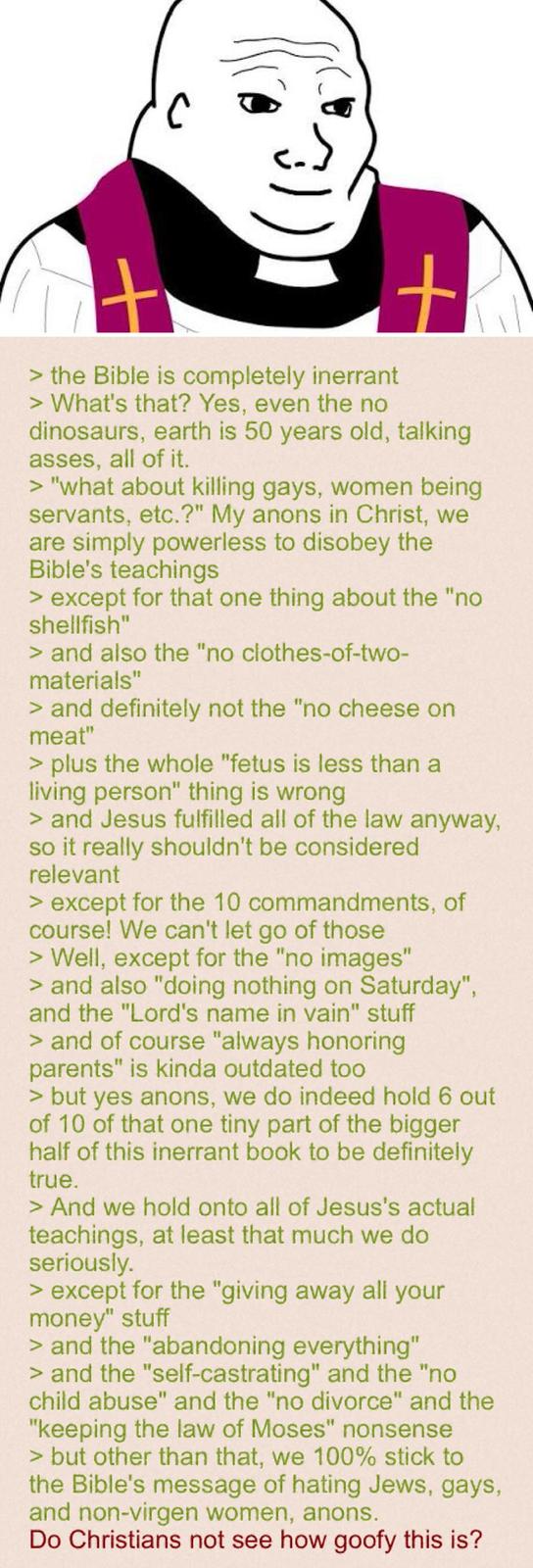 > the Bible is completely inerrant > What's that? Yes, even the no + dinosaurs, earth is 50 years old, talking asses, all of it. > "what about killing gays, women being servants, etc.?" My anons in Christ, we are simply powerless to disobey the Bible's teachings > except for that one thing about the "no shellfish" > and also the "no clothes-of-two- materials" > and definitely not the "no cheese on meat" > plus the whole "fetus is less than a living person" thing is wrong > and Jesus fulfilled all of the law anyway, so it really shouldn't be considered relevant > except for the 10 commandments, of course! We can't let go of those > Well, except for the "no images" > and also "doing nothing on Saturday", and the "Lord's name in vain" stuff > and of course "always honoring parents" is kinda outdated too > but yes anons, we do indeed hold 6 out of 10 of that one tiny part of the bigger half of this inerrant book to be definitely true. > And we hold onto all of Jesus's actual teachings, at least that much we do seriously. > except for the "giving away all your money" stuff > and the "abandoning everything" > and the "self-castrating" and the "no child abuse" and the "no divorce" and the "keeping the law of Moses" nonsense > but other than that, we 100% stick to the Bible's message of hating Jews, gays, and non-virgen women, anons. Do Christians not see how goofy this is?