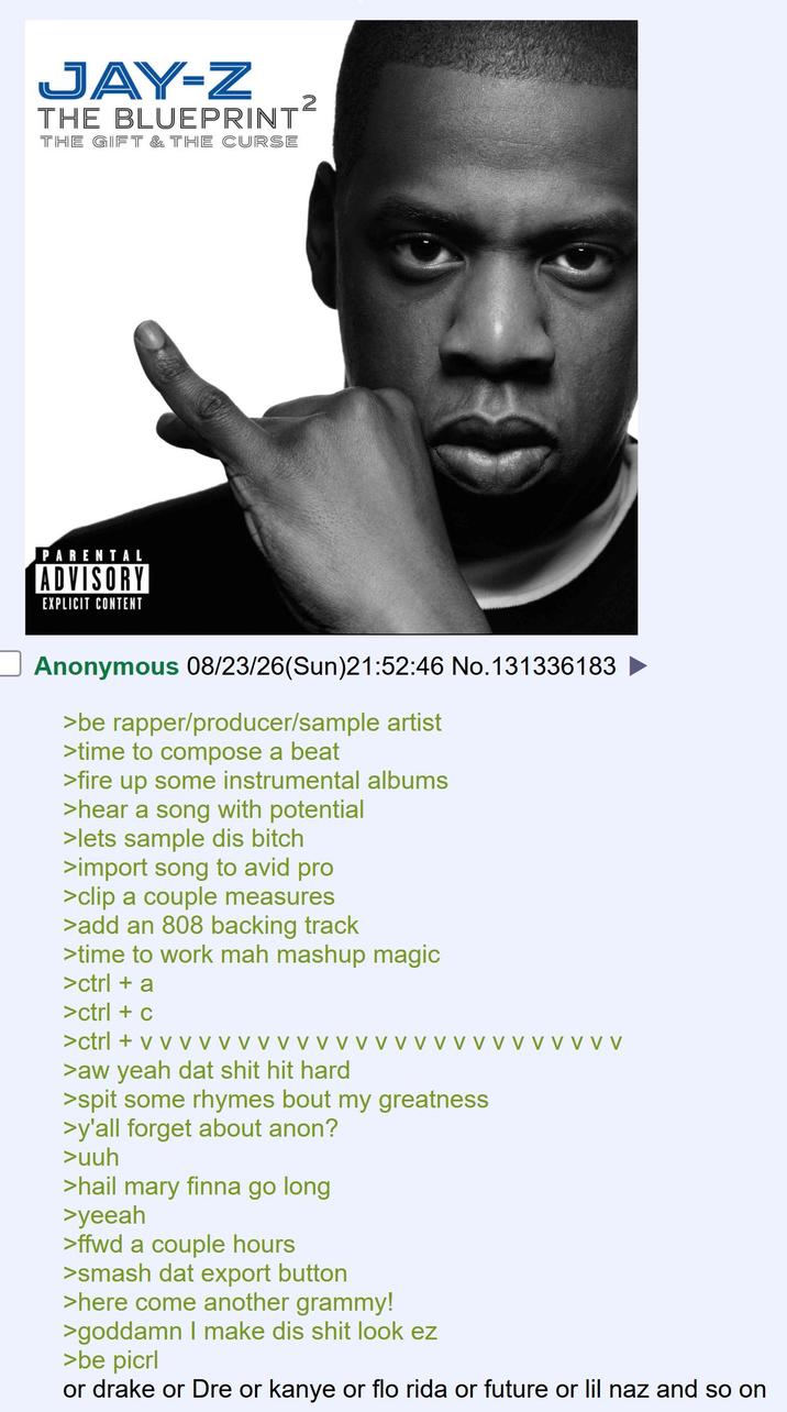 JAY-Z THE BLUEPRINT THE GIFT & THE CURSE 2 PARENTAL ADVISORY EXPLICIT CONTENT Anonymous 08/23/26(Sun)21:52:46 No.131336183 >be rapper/producer/sample artist >time to compose a beat >fire up some instrumental albums >hear a song with potential >lets sample dis bitch >import song to avid pro >clip a couple measures >add an 808 backing track >time to work mah mashup magic > ctrl + a > ctrl + c > ctrl + v v v >aw yeah dat s--- hit hard >spit some rhymes bout my greatness >y'all forget about anon? >uuh >hail mary finna go long >yeeah >ffwd a couple hours >smash dat export button >here come another grammy! V v >goddamn I make dis s--- look ez >be picrl or drake or Dre or kanye or flo rida or future or lil naz and so on