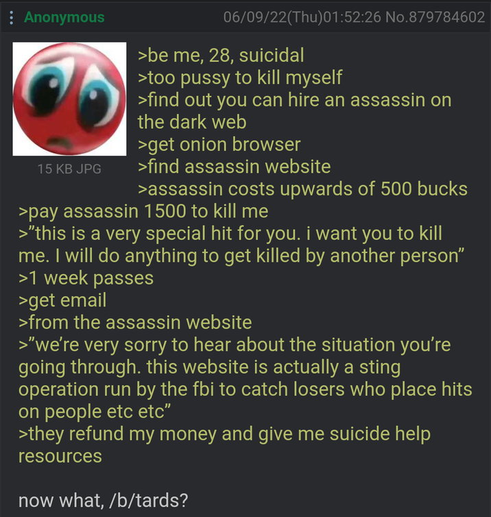 Anonymous 15 KB JPG 06/09/22(Thu)01:52:26 No.879784602 >be me, 28, suicidal >too p---- to kill myself >find out you can hire an assassin on the dark web >get onion browser >find assassin website >assassin costs upwards of 500 bucks >pay assassin 1500 to kill me >"this is a very special hit for you. i want you to kill me. I will do anything to get killed by another person" >1 week passes >get email >from the assassin website >"we're very sorry to hear about the situation you're going through. this website is actually a sting operation run by the fbi to catch losers who place hits on people etc etc" >they refund my money and give me suicide help resources now what, /b/tards?