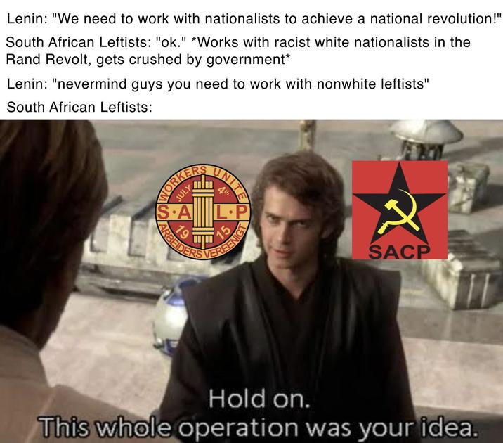 Lenin: "We need to work with nationalists to achieve a national revolution!" South African Leftists: "ok." *Works with racist white nationalists in the Rand Revolt, gets crushed by government* Lenin: "nevermind guys you need to work with nonwhite leftists" South African Leftists: WORKERS JULY IS.A UNITE th L.P 19 ARBEIDER VEREENIG 2 SACP Hold on. This whole operation was your idea.