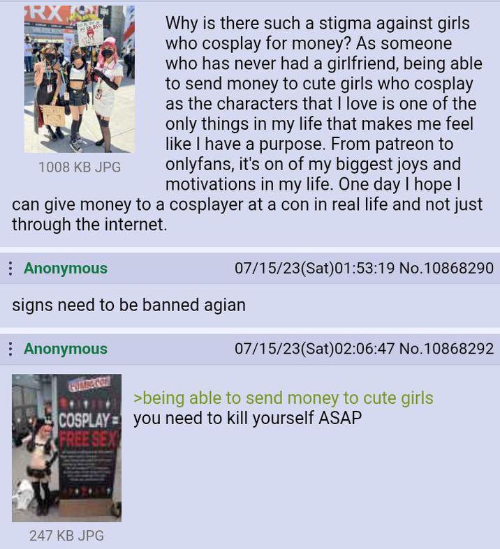 RX 1008 KB JPG Why is there such a stigma against girls who cosplay for money? As someone who has never had a girlfriend, being able to send money to cute girls who cosplay as the characters that I love is one of the only things in my life that makes me feel like I have a purpose. From patreon to onlyfans, it's on of my biggest joys and motivations in my life. One day I hope I can give money to a cosplayer at a con in real life and not just through the internet. Anonymous 07/15/23(Sat) 01:53:19 No.10868290 signs need to be banned agian Anonymous 07/15/23(Sat)02:06:47 No.10868292 >being able to send money to cute girls COSPLAY= you need to kill yourself ASAP FREE SEX 247 KB JPG