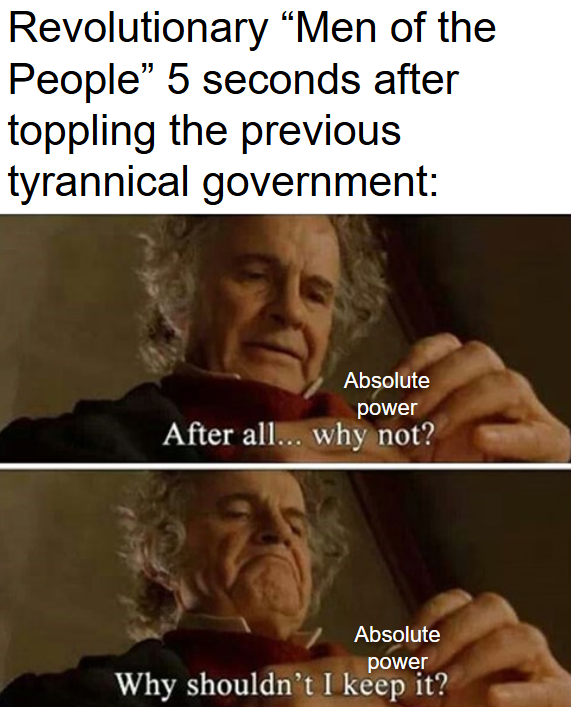 Revolutionary "Men of the People" 5 seconds after toppling the previous tyrannical government: Absolute power After all... why not? Absolute power Why shouldn't I keep it?