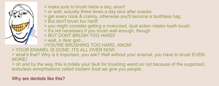 > make sure to brush twice a day, anon! > or wait, actually three times a day plus after snacks > get every nook & cranny, otherwise you'll become a toothless hag > But don't brush too hard! > you might consider getting a motorized, dual action rotator tooth brush > it's not necessary if you brush well enough, though > BUT DONT BRUSH TOO HARD! > wait, o dear god... >YOU'RE BRUSHING TOO HARD, ANON! > YOUR ENAMEL IS GONE, ITS ALL OVER NOW > what's that? Why is it important, you ask? Well without your enamel, you have to brush EVEN MORE! > oh and by the way, this is totally your fault for brushing weird on not because of the sugarized, texturless amoprhations called modern food we give you people. Why are dentists like this?