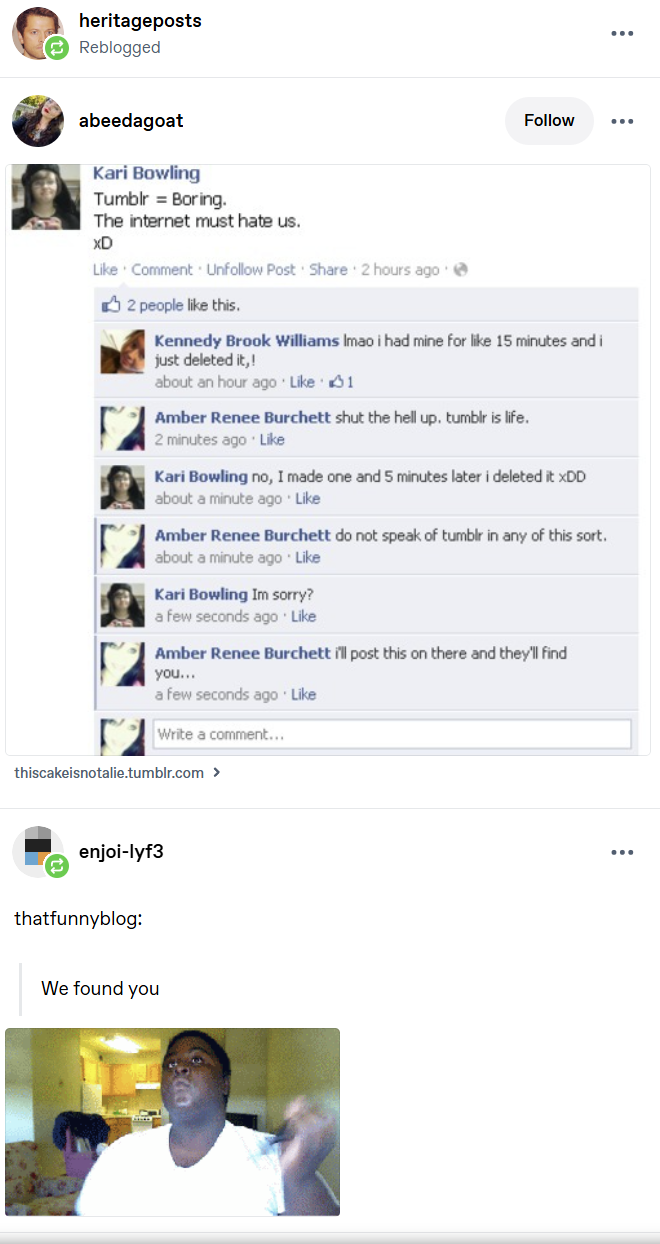 heritageposts Reblogged abeedagoat Kari Bowling Tumblr Boring. The internet must hate us. XD Like Comment Unfollow Post Share 2 hours ago 2 people like this. Follow Kennedy Brook Williams Imao i had mine for like 15 minutes and i just deleted it,! about an hour ago Like 1 Amber Renee Burchett shut the hell up. tumblr is life. 2 minutes ago Like Kari Bowling no, I made one and 5 minutes later i deleted it xDD about a minute ago Like Amber Renee Burchett do not speak of tumblr in any of this sort. about a minute ago · Like Kari Bowling Im sorry? a few seconds ago · Like Amber Renee Burchett i'll post this on there and they'll find you... a few seconds ago Like Write a comment... thiscakeisnotalie.tumblr.com > enjoi-lyf3 thatfunnyblog: We found you