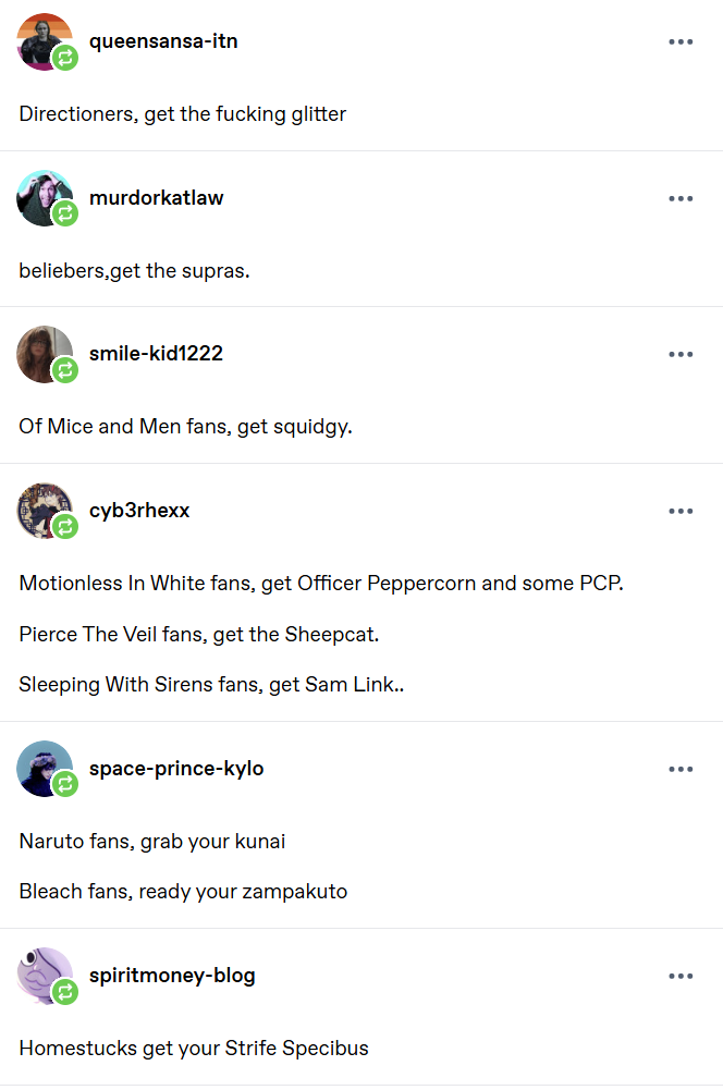 queensansa-itn Directioners, get the f------ glitter murdorkatlaw beliebers,get the supras. smile-kid1222 Of Mice and Men fans, get squidgy. cyb3rhexx Motionless In White fans, get Officer Peppercorn and some PCP. Pierce The Veil fans, get the Sheepcat. Sleeping With Sirens fans, get Sam Link.. space-prince-kylo Naruto fans, grab your kunai Bleach fans, ready your zampakuto spiritmoney-blog Homestucks get your Strife Specibus ... ... ... ... ... ...