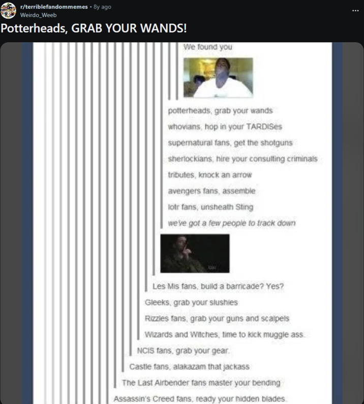 r/terriblefandommemes • 8y ago Weirdo_Weeb Potterheads, GRAB YOUR WANDS! We found you potterheads, grab your wands whovians, hop in your TARDISes supernatural fans, get the shotguns sherlockians, hire your consulting criminals tributes, knock an arrow avengers fans, assemble lotr fans, unsheath Sting we've got a few people to track down Les Mis fans, build a barricade? Yes? Gleeks, grab your slushies Rizzles fans, grab your guns and scalpels Wizards and Witches, time to kick muggle ass. NCIS fans, grab your gear. Castle fans, alakazam that jackass The Last Airbender fans master your bending Assassin's Creed fans, ready your hidden blades