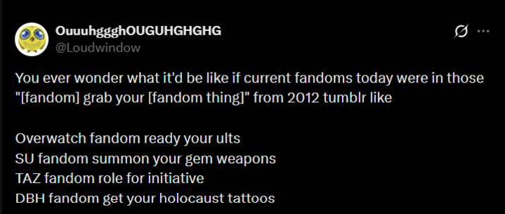 OuuuhggghOUGUHGHGHG @Loudwindow You ever wonder what it'd be like if current fandoms today were in those "[fandom] grab your [fandom thing]" from 2012 tumblr like Overwatch fandom ready your ults SU fandom summon your gem weapons TAZ fandom role for initiative DBH fandom get your holocaust tattoos