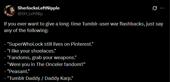 Sherlocks LeftNipple @SH_LeftNip 0 If you ever want to give a long-time Tumblr-user war flashbacks, just say any of the following: "SuperWhoLock still lives on Pinterest." "I like your shoelaces." "Fandoms, grab your weapons." - "Were you in The Onceler fandom?" "Peasant." - "Tumblr Daddy / Daddy Karp."