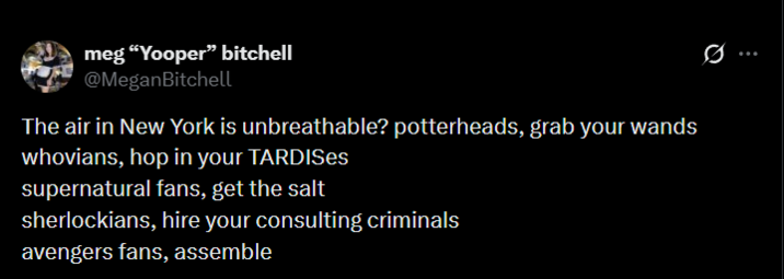 meg "Yooper" bitchell @MeganBitchell The air in New York is unbreathable? potterheads, grab your wands whovians, hop in your TARDISes supernatural fans, get the salt sherlockians, hire your consulting criminals avengers fans, assemble ...