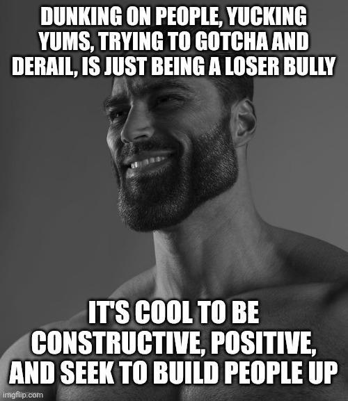 DUNKING ON PEOPLE, YUCKING YUMS, TRYING TO GOTCHA AND DERAIL, IS JUST BEING A LOSER BULLY IT'S COOL TO BE CONSTRUCTIVE, POSITIVE, AND SEEK TO BUILD PEOPLE UP imgflip.com