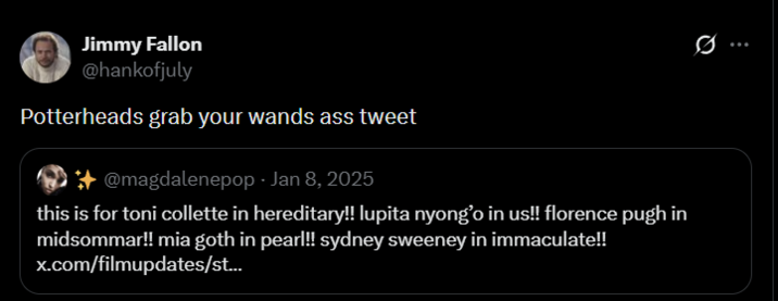 Jimmy Fallon @hankofjuly Potterheads grab your wands ass tweet *@magdalenepop - Jan 8, 2025 this is for toni collette in hereditary!! lupita nyong'o in us!! florence pugh in midsommar!! mia goth in pearl!! sydney sweeney in immaculate!! x.com/filmupdates/st... 0