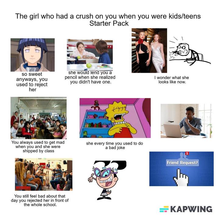 The girl who had a crush on you when you were kids/teens Starter Pack so sweet anyways, you used to reject her she would lend you a pencil when she realized you didn't have one. I wonder what she looks like now. VARE Praexto You always used to get mad when you and she were shipped by class she every time you used to do a bad joke You still feel bad about that day you rejected her in front of the whole school. <note Friend Request? KAPWING