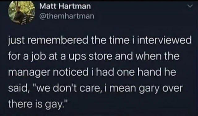 Matt Hartman @themhartman just remembered the time i interviewed for a job at a ups store and when the manager noticed i had one hand he said, "we don't care, i mean gary over there is gay."