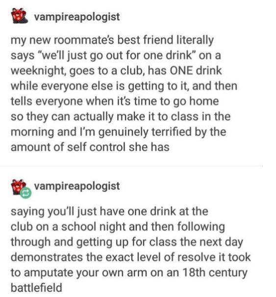 vampireapologist my new roommate's best friend literally says "we'll just go out for one drink" on a weeknight, goes to a club, has ONE drink while everyone else is getting to it, and then tells everyone when it's time to go home so they can actually make it to class in the morning and I'm genuinely terrified by the amount of self control she has vampireapologist saying you'll just have one drink at the club on a school night and then following through and getting up for class the next day demonstrates the exact level of resolve it took to amputate your own arm on an 18th century battlefield