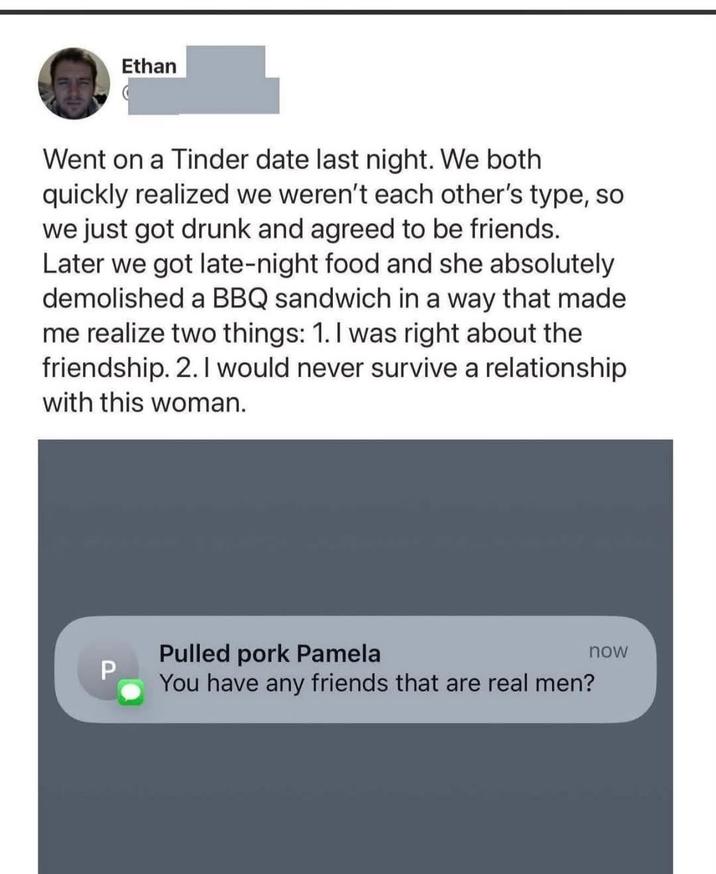 Ethan Went on a Tinder date last night. We both quickly realized we weren't each other's type, so we just got drunk and agreed to be friends. Later we got late-night food and she absolutely demolished a BBQ sandwich in a way that made me realize two things: 1. I was right about the friendship. 2. I would never survive a relationship with this woman. P Pulled pork Pamela You have any friends that are real men? now
