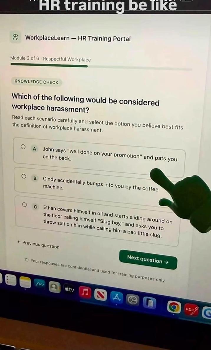 HR training be like WorkplaceLearn - HR Training Portal Module 3 of 6 Respectful Workplace KNOWLEDGE CHECK Which of the following would be considered workplace harassment? Read each scenario carefully and select the option you believe best fits the definition of workplace harassment. O A John says "well done on your promotion" and pats you on the back. B Cindy accidentally bumps into you by the coffee machine. О с Ethan covers himself in oil and starts sliding around on the floor calling himself "Slug boy," and asks you to throw salt on him while calling him a bad little slug. ← Previous question Next question → Your responses are confidential and used for training purposes only. 2 tv A PDF
