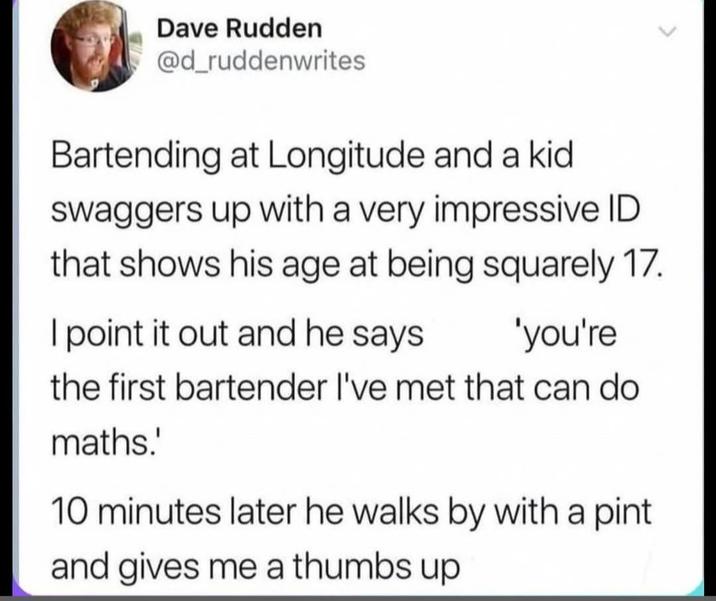 Dave Rudden @d_ruddenwrites Bartending at Longitude and a kid swaggers up with a very impressive ID that shows his age at being squarely 17. I point it out and he says 'you're the first bartender I've met that can do maths.' 10 minutes later he walks by with a pint and gives me a thumbs up