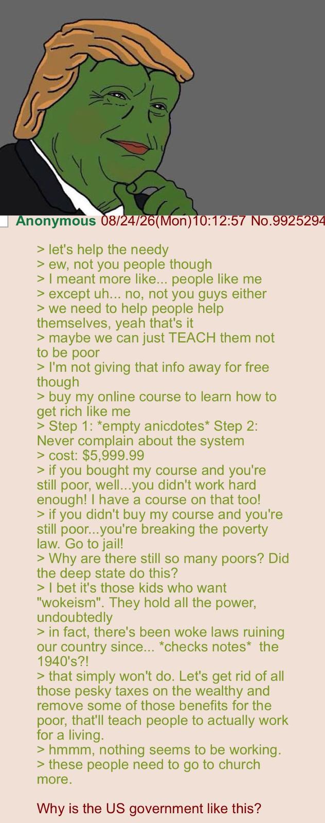 (Mon) ☐ Anonymous 08/24/26(Mon) 10:12:57 No.9925294 > let's help the needy > ew, not you people though > I meant more like... people like me > except uh... no, not you guys either > we need to help people help themselves, yeah that's it > maybe we can just TEACH them not to be poor > I'm not giving that info away for free though > buy my online course to learn how to get rich like me > Step 1: *empty anicdotes* Step 2: Never complain about the system > cost: $5,999.99 > if you bought my course and you're still poor, well...you didn't work hard enough! I have a course on that too! > if you didn't buy my course and you're still poor...you're breaking the poverty law. Go to jail! > Why are there still so many poors? Did the deep state do this? > I bet it's those kids who want "wokeism". They hold all the power, undoubtedly > in fact, there's been woke laws ruining our country since... *checks notes* the 1940's?! > that simply won't do. Let's get rid of all those pesky taxes on the wealthy and remove some of those benefits for the poor, that'll teach people to actually work for a living. > hmmm, nothing seems to be working. > these people need to go to church more. Why is the US government like this?
