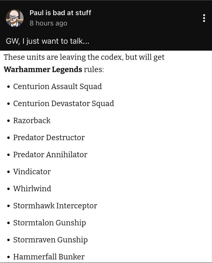 Paul is bad at stuff 8 hours ago GW, I just want to talk... These units are leaving the codex, but will get Warhammer Legends rules: • Centurion Assault Squad • Centurion Devastator Squad • Razorback • Predator Destructor • Predator Annihilator • Vindicator • Whirlwind • Stormhawk Interceptor • Stormtalon Gunship • Stormraven Gunship Hammerfall Bunker