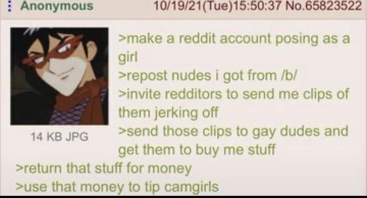 Anonymous 14 KB JPG 10/19/21(Tue)15:50:37 No.65823522 >make a reddit account posing as a girl >repost nudes i got from /b/ >invite redditors to send me clips of them jerking off >send those clips to gay dudes and get them to buy me stuff >return that stuff for money >use that money to tip camgirls