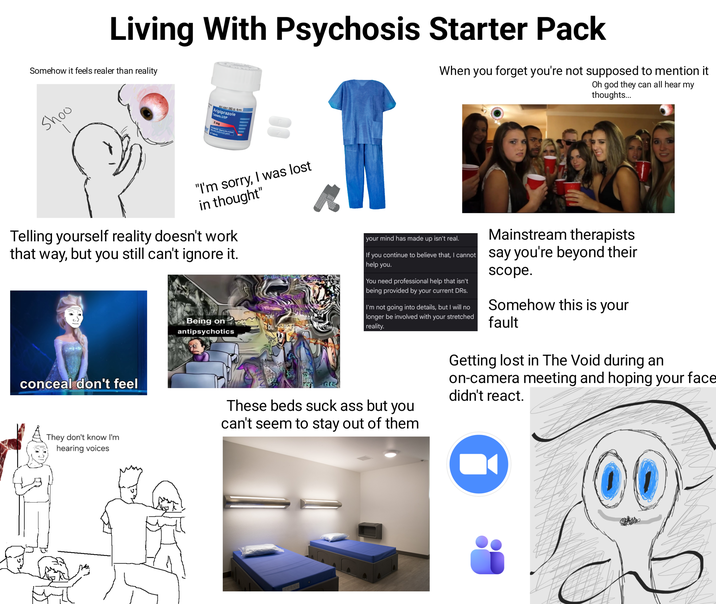 Living With Psychosis Starter Pack Somehow it feels realer than reality When you forget you're not supposed to mention it Oh god they can all hear my thoughts... Shoo NDC 43547-302-03 Ronly Aripiprazole Tablets, USP 2 mg PHARMACIST Dispense the enclosed 30 Tablets "I'm sorry, I was lost in thought" Telling yourself reality doesn't work that way, but you still can't ignore it. conceal don't feel They don't know I'm hearing voices Being on antipsychotics אור? bu Krite your mind has made up isn't real. Mainstream therapists If you continue to believe that, I cannot say you're beyond their help you. You need professional help that isn't being provided by your current DRs. I'm not going into details, but I will no longer be involved with your stretched reality. These beds suck ass but you can't seem to stay out of them scope. Somehow this is your fault Getting lost in The Void during an on-camera meeting and hoping your face didn't react.