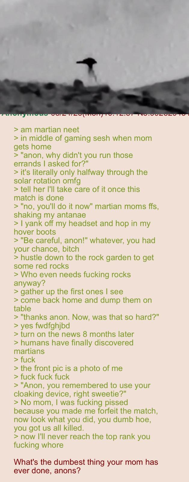 1100ULCESTO > am martian neet > in middle of gaming sesh when mom gets home > "anon, why didn't you run those errands I asked for?" > it's literally only halfway through the solar rotation omfg > tell her I'll take care of it once this match is done > "no, you'll do it now" martian moms ffs, shaking my antanae > I yank off my headset and hop in my hover boots > "Be careful, anon!" whatever, you had your chance, bitch > hustle down to the rock garden to get some red rocks > Who even needs f------ rocks anyway? > gather up the first ones I see > come back home and dump them on table > "thanks anon. Now, was that so hard?" > yes fwdfghjbd > turn on the news 8 months later > humans have finally discovered martians > f--- > the front pic is a photo of me > f--- f--- f--- > "Anon, you remembered to use your cloaking device, right sweetie?" > No mom, I was f------ p----- because you made me forfeit the match, now look what you did, you dumb hoe, you got us all killed. > now I'll never reach the top rank you f------ w---- What's the dumbest thing your mom has ever done, anons?