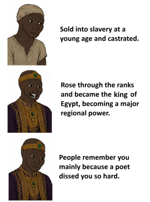 Sold into slavery at a young age and castrated. Rose through the ranks and became the king of Egypt, becoming a major regional power. People remember you mainly because a poet dissed you so hard.