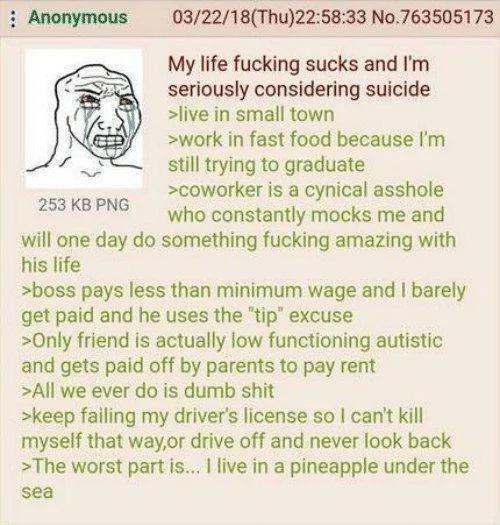 Anonymous 253 KB PNG 03/22/18(Thu)22:58:33 No.763505173 My life f------ sucks and I'm seriously considering suicide >live in small town >work in fast food because I'm still trying to graduate >coworker is a cynical a------ who constantly mocks me and will one day do something f------ amazing with his life >boss pays less than minimum wage and I barely get paid and he uses the "tip" excuse >Only friend is actually low functioning autistic and gets paid off by parents to pay rent >All we ever do is dumb s--- >keep failing my driver's license so I can't kill myself that way,or drive off and never look back >The worst part is... I live in a pineapple under the sea