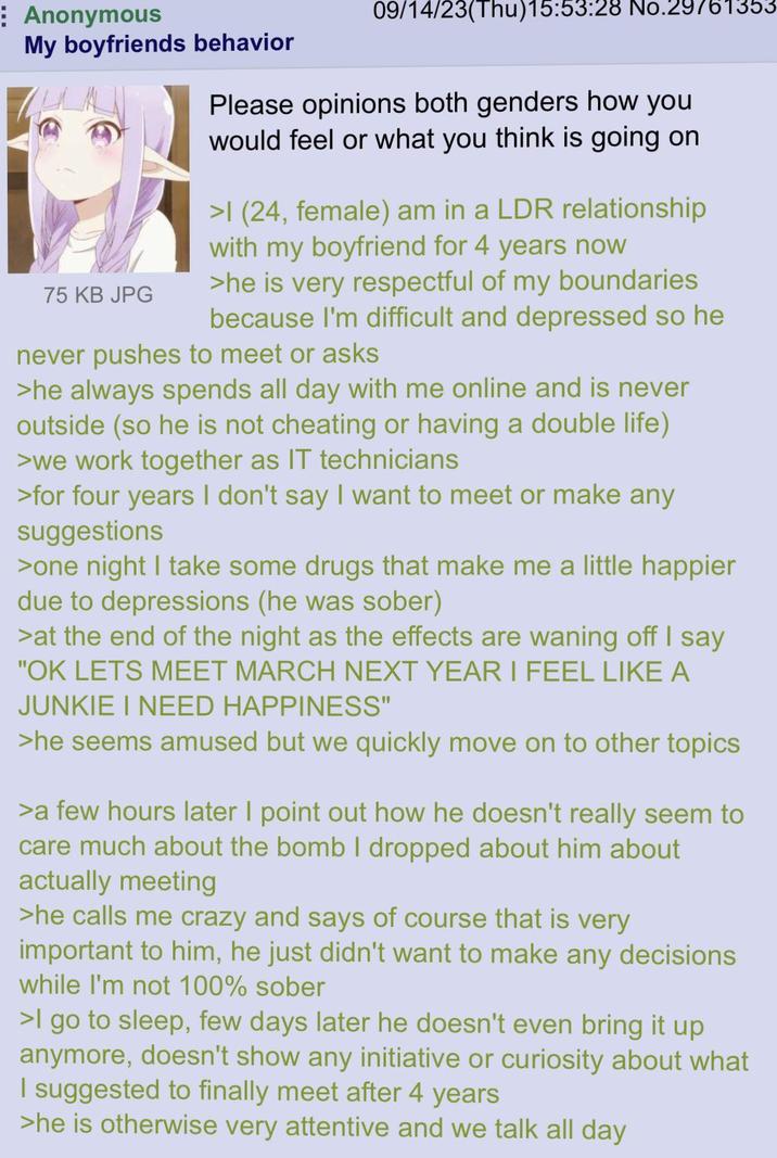 Anonymous My boyfriends behavior 75 KB JPG 09/14/23(Thu)15:53:28 No.29761353 Please opinions both genders how you would feel or what you think is going on >I (24, female) am in a LDR relationship with my boyfriend for 4 years now >he is very respectful of my boundaries because I'm difficult and depressed so he never pushes to meet or asks >he always spends all day with me online and is never outside (so he is not cheating or having a double life) >we work together as IT technicians >for four years I don't say I want to meet or make any suggestions >one night I take some drugs that make me a little happier due to depressions (he was sober) >at the end of the night as the effects are waning off I say "OK LETS MEET MARCH NEXT YEAR I FEEL LIKE A JUNKIE I NEED HAPPINESS" >he seems amused but we quickly move on to other topics >a few hours later I point out how he doesn't really seem to care much about the bomb I dropped about him about actually meeting >he calls me crazy and says of course that is very important to him, he just didn't want to make any decisions while I'm not 100% sober >I go to sleep, few days later he doesn't even bring it up anymore, doesn't show any initiative or curiosity about what | suggested to finally meet after 4 years >he is otherwise very attentive and we talk all day
