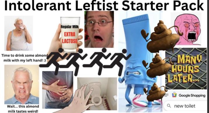 Intolerant Leftist Starter Pack Time to drink some almond milk with my left hand! :) Regular Milk EXTRA LACTOSE MANY HOURS LATER Wait... this almond milk tastes weird! Google Shopping Qnew toilet