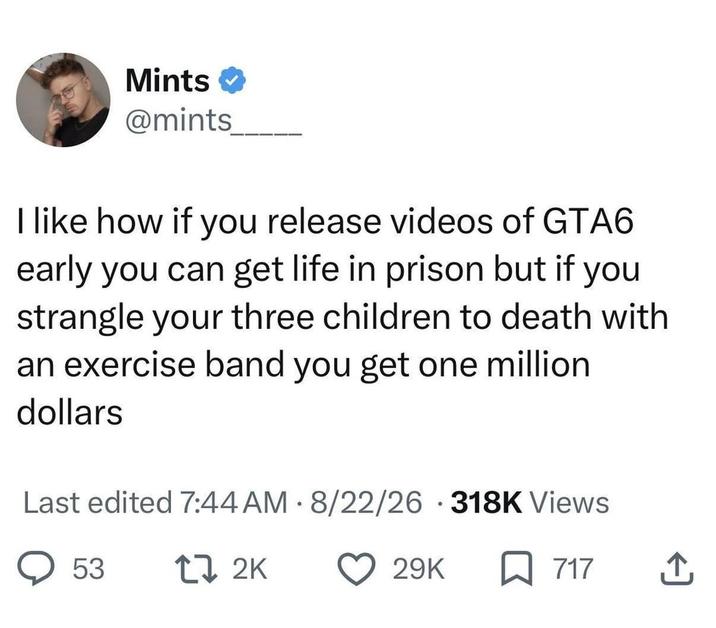 Mints ❤ @mints I like how if you release videos of GTA6 early you can get life in prison but if you strangle your three children to death with an exercise band you get one million dollars Last edited 7:44 AM 8/22/26 318K Views 53 17 2K 29K 717 ↑