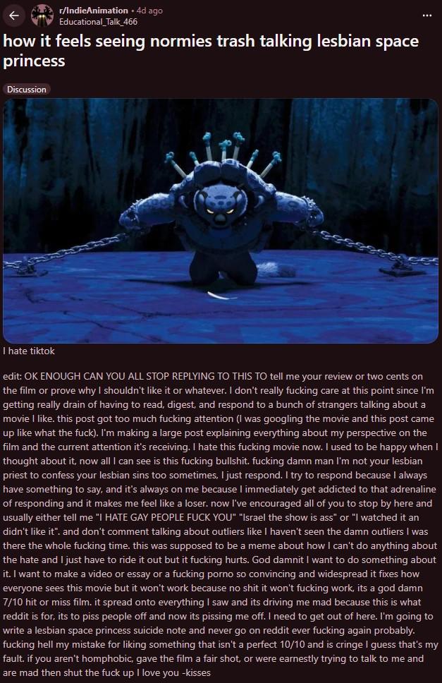 r/IndieAnimation • 4d ago Educational_Talk_466 how it feels seeing normies trash talking lesbian space princess Discussion I hate tiktok edit: OK ENOUGH CAN YOU ALL STOP REPLYING TO THIS TO tell me your review or two cents on the film or prove why I shouldn't like it or whatever. I don't really f------ care at this point since I'm getting really drain of having to read, digest, and respond to a bunch of strangers talking about a movie I like. this post got too much f------ attention (I was googling the movie and this post came up like what the f---). I'm making a large post explaining everything about my perspective on the film and the current attention it's receiving. I hate this f------ movie now. I used to be happy when I thought about it, now all I can see is this f------ b-------. f------ damn man I'm not your lesbian priest to confess your lesbian sins too sometimes, I just respond. I try to respond because I always have something to say, and it's always on me because I immediately get addicted to that adrenaline of responding and it makes me feel like a loser. now I've encouraged all of you to stop by here and usually either tell me "I HATE GAY PEOPLE F--- YOU" "Israel the show is ass" or "I watched it an didn't like it". and don't comment talking about outliers like I haven't seen the damn outliers I was there the whole f------ time. this was supposed to be a meme about how I can't do anything about the hate and I just have to ride it out but it f------ hurts. God damnit I want to do something about it. I want to make a video or essay or a f------ p---- so convincing and widespread it fixes how everyone sees this movie but it won't work because no s--- it won't f------ work, its a god damn 7/10 hit or miss film. it spread onto everything I saw and its driving me mad because this is what reddit is for, its to piss people off and now its pissing me off. I need to get out of here. I'm going to write a lesbian space princess suicide note and never go on reddit ever f------ again probably. f------ hell my mistake for liking something that isn't a perfect 10/10 and is cringe I guess that's my fault. if you aren't homphobic, gave the film a fair shot, or were earnestly trying to talk to me and are mad then shut the f--- up I love you -kisses