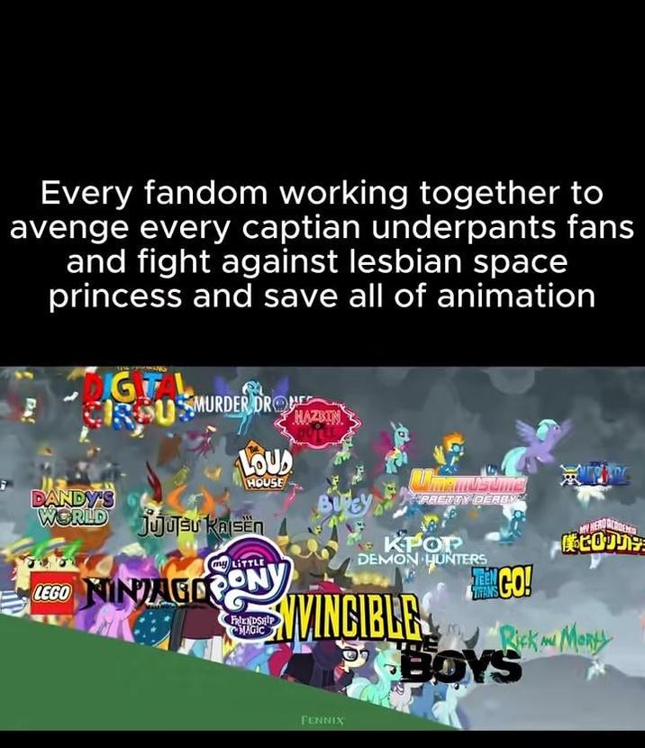 Every fandom working together to avenge every captian underpants fans and fight against lesbian space princess and save all of animation IGITAL CRPUSMURDER DRO DANDY'S LOUD HOUSE WORLD jujutsu KAISEN Kajsën my LITTLE LEGO NINAGOPONY FRIENDSHIP MAGIC HAZBIN PRETTY DERBY 僕のヒロカリナラ KPOP DEMON HUNTERS MINGO! TITANS NVINCIBLE PBOYS Rick m Morty FENNIX