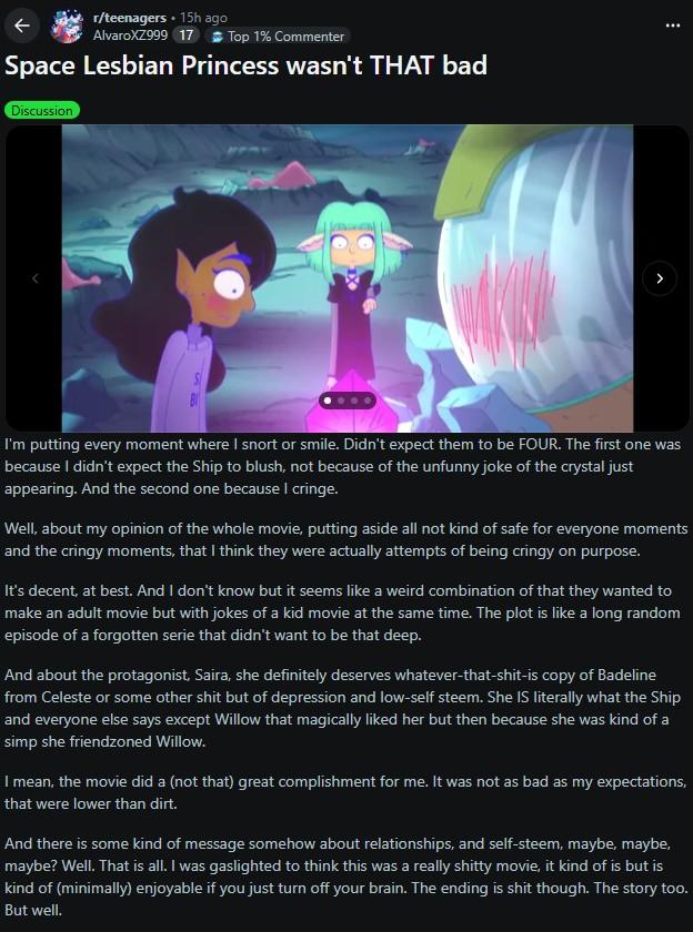 r/teenagers • 15h ago AlvaroXZ999 17 Top 1% Commenter Space Lesbian Princess wasn't THAT bad Discussion S I'm putting every moment where I snort or smile. Didn't expect them to be FOUR. The first one was because I didn't expect the Ship to blush, not because of the unfunny joke of the crystal just appearing. And the second one because I cringe. Well, about my opinion of the whole movie, putting aside all not kind of safe for everyone moments and the cringy moments, that I think they were actually attempts of being cringy on purpose. It's decent, at best. And I don't know but it seems like a weird combination of that they wanted to make an adult movie but with jokes of a kid movie at the same time. The plot is like a long random episode of a forgotten serie that didn't want to be that deep. And about the protagonist, Saira, she definitely deserves whatever-that-s----is copy of Badeline from Celeste or some other s--- but of depression and low-self steem. She IS literally what the Ship and everyone else says except Willow that magically liked her but then because she was kind of a simp she friendzoned Willow. I mean, the movie did a (not that) great complishment for me. It was not as bad as my expectations, that were lower than dirt. And there is some kind of message somehow about relationships, and self-steem, maybe, maybe, maybe? Well. That is all. I was gaslighted to think this was a really s----- movie, it kind of is but is kind of (minimally) enjoyable if you just turn off your brain. The ending is s--- though. The story too. But well.