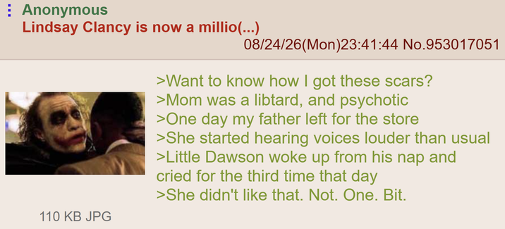 Anonymous Lindsay Clancy is now a millio(...) 08/24/26(Mon)23:41:44 No.953017051 >Want to know how I got these scars? >Mom was a libtard, and psychotic >One day my father left for the store >She started hearing voices louder than usual >Little Dawson woke up from his nap and cried for the third time that day >She didn't like that. Not. One. Bit. 110 KB JPG