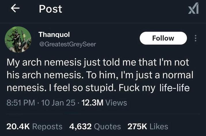 Post Thanquol @GreatestGreySeer Follow My arch nemesis just told me that I'm not his arch nemesis. To him, I'm just a normal nemesis. I feel so stupid. F--- my life-life 8:51 PM 10 Jan 25 12.3M Views • • 20.4K Reposts 4,632 Quotes 275K Likes