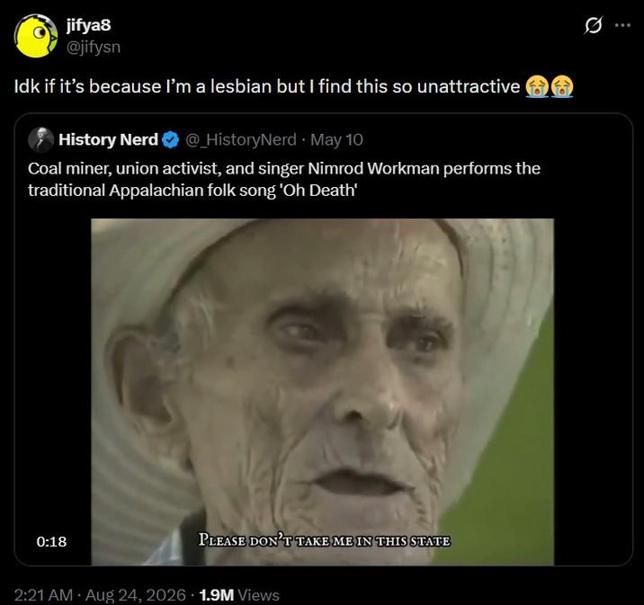 jifya8 @jifysn Idk if it's because I'm a lesbian but I find this so unattractive History Nerd @_HistoryNerd • May 10 Coal miner, union activist, and singer Nimrod Workman performs the traditional Appalachian folk song 'Oh Death' 0:18 PLEASE DON'T TAKE ME IN THIS STATE 2:21 AM • Aug 24, 2026 1.9M Views