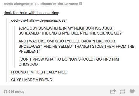 come-alongmerlin silence-of-the-universe deck-the-halls-with-jensenackles: deck-the-halls-with-jensenackles: SOME GUY SOMEWHERE IN MY NEIGHBORHOOD JUST SCREAMED "THE END IS NYE. BILL NYE. THE SCIENCE GUY" AND I WAS LIKE OMFG SO I YELLED BACK "I LIKE YOUR SHOELACES" AND HE YELLED "THANKS I STOLE THEM FROM THE PRESIDENT" I DON'T KNOW WHAT TO DO NOW SHOULD I GO FIND HIM OHMYGOD I FOUND HIM HE'S REALLY NICE GUYS I MADE A FRIEND 78,916 notes