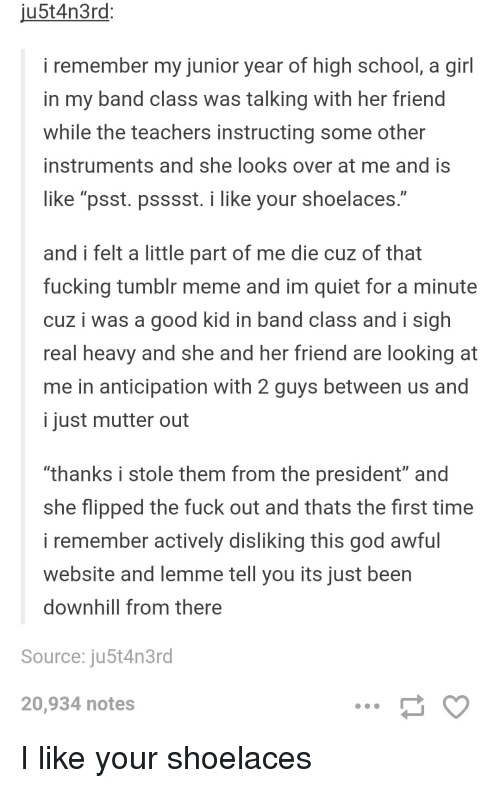 ju5t4n3rd: i remember my junior year of high school, a girl in my band class was talking with her friend while the teachers instructing some other instruments and she looks over at me and is like "psst. psssst. i like your shoelaces." and i felt a little part of me die cuz of that f------ tumblr meme and im quiet for a minute cuz i was a good kid in band class and i sigh real heavy and she and her friend are looking at me in anticipation with 2 guys between us and i just mutter out "thanks i stole them from the president" and she flipped the f--- out and thats the first time i remember actively disliking this god awful website and lemme tell you its just been downhill from there Source: ju5t4n3rd 20,934 notes I like your shoelaces ...