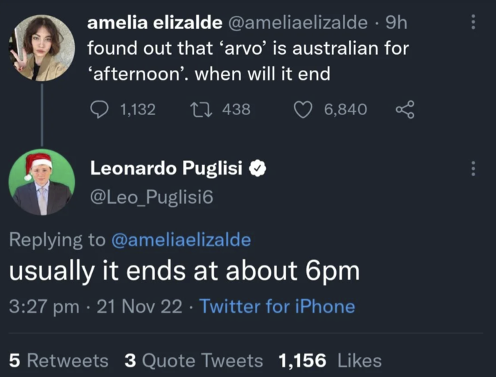 amelia elizalde @ameliaelizalde • 9h found out that ‘arvo' is australian for 'afternoon'. when will it end 1,132 1438 Leonardo Puglisi @Leo_Puglisi6 Replying to @ameliaelizalde 6,840 usually it ends at about 6pm 3:27 pm - 21 Nov 22. Twitter for iPhone 5 Retweets 3 Quote Tweets 1,156 Likes