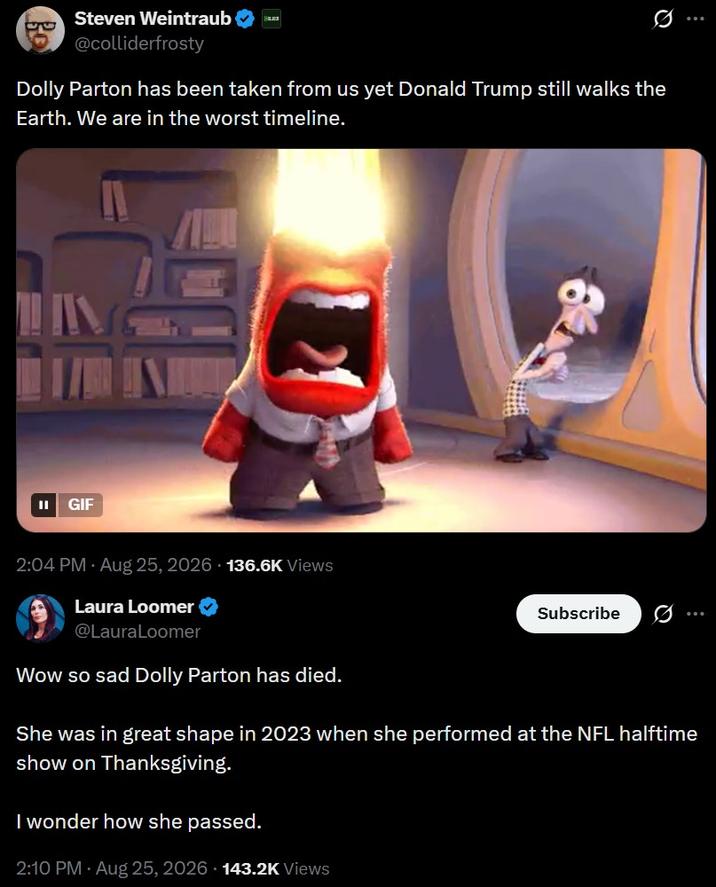 eC Steven Weintraub Q @colliderfrosty Dolly Parton has been taken from us yet Donald Trump still walks the Earth. We are in the worst timeline. GIF 2:04 PM - Aug 25, 2026 136.6K Views Laura Loomer @LauraLoomer Wow so sad Dolly Parton has died. Subscribe 0 *** She was in great shape in 2023 when she performed at the NFL halftime show on Thanksgiving. I wonder how she passed. 2:10 PM - Aug 25, 2026 143.2K Views
