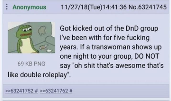 Anonymous 69 KB PNG 11/27/18(Tue)14:41:36 No.63241745 Got kicked out of the DnD group I've been with for five f------ years. If a transwoman shows up one night to your group, DO NOT say "oh s--- that's awesome that's like double roleplay". >>63241752 # >>63241762 #