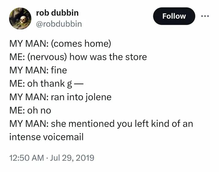 rob dubbin @robdubbin MY MAN: (comes home) ME: (nervous) how was the store MY MAN: fine ME: oh thank g— MY MAN: ran into jolene ME: oh no Follow MY MAN: she mentioned you left kind of an intense voicemail 12:50 AM Jul 29, 2019 .