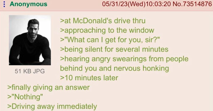 Anonymous 51 KB JPG 05/31/23(Wed)10:03:20 No.73514876 >at McDonald's drive thru >approaching to the window >"What can I get for you, sir?" >being silent for several minutes >hearing angry swearings from people behind you and nervous honking >10 minutes later >finally giving an answer >"Nothing" >Driving away immediately