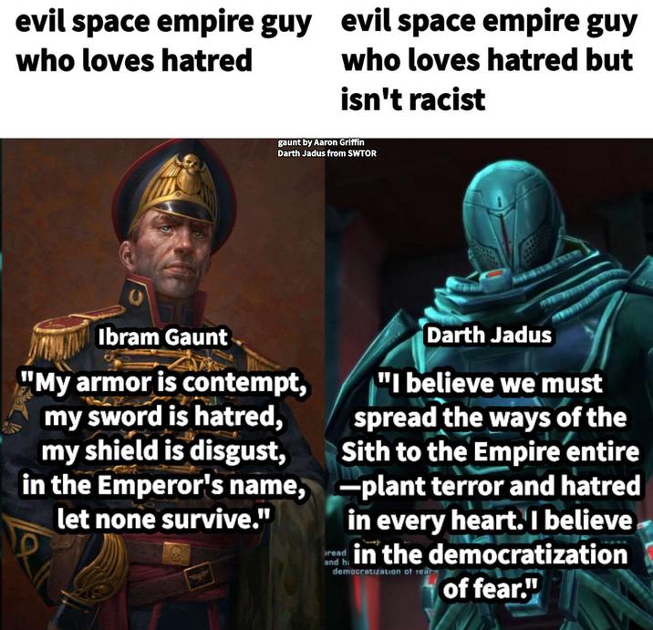 evil space empire guy who loves hatred evil space empire guy who loves hatred but isn't racist gaunt by Aaron Griffin Darth Jadus from SWTOR Ibram Gaunt "My armor is contempt, my sword is hatred, my shield is disgust, in the Emperor's name, let none survive." bread Darth Jadus "I believe we must spread the ways of the Sith to the Empire entire plant terror and hatred in every heart. I believe in the democratization democratization of rear of fear."