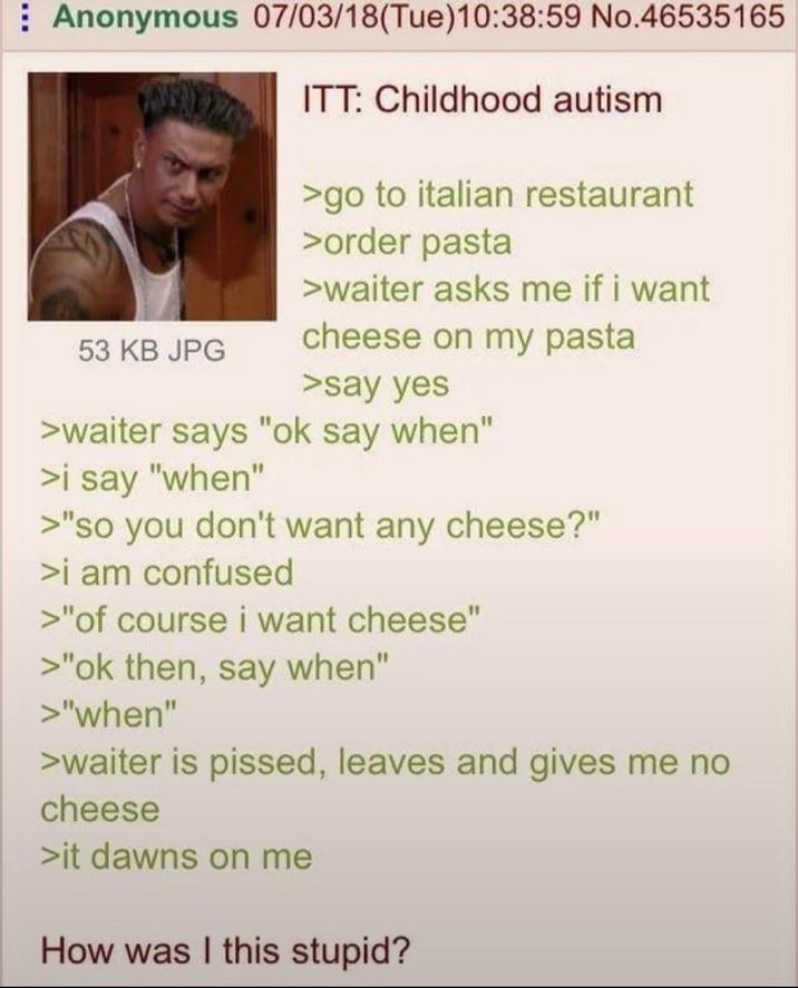 Anonymous 07/03/18(Tue)10:38:59 No.46535165 53 KB JPG ITT: Childhood autism >go to italian restaurant >order pasta >waiter asks me if i want cheese on my pasta >say yes >waiter says "ok say when" >i say "when" >"so you don't want any cheese?" >i am confused >"of course i want cheese" >"ok then, say when" >"when" >waiter is p-----, leaves and gives me no cheese >it dawns on me How was I this stupid?