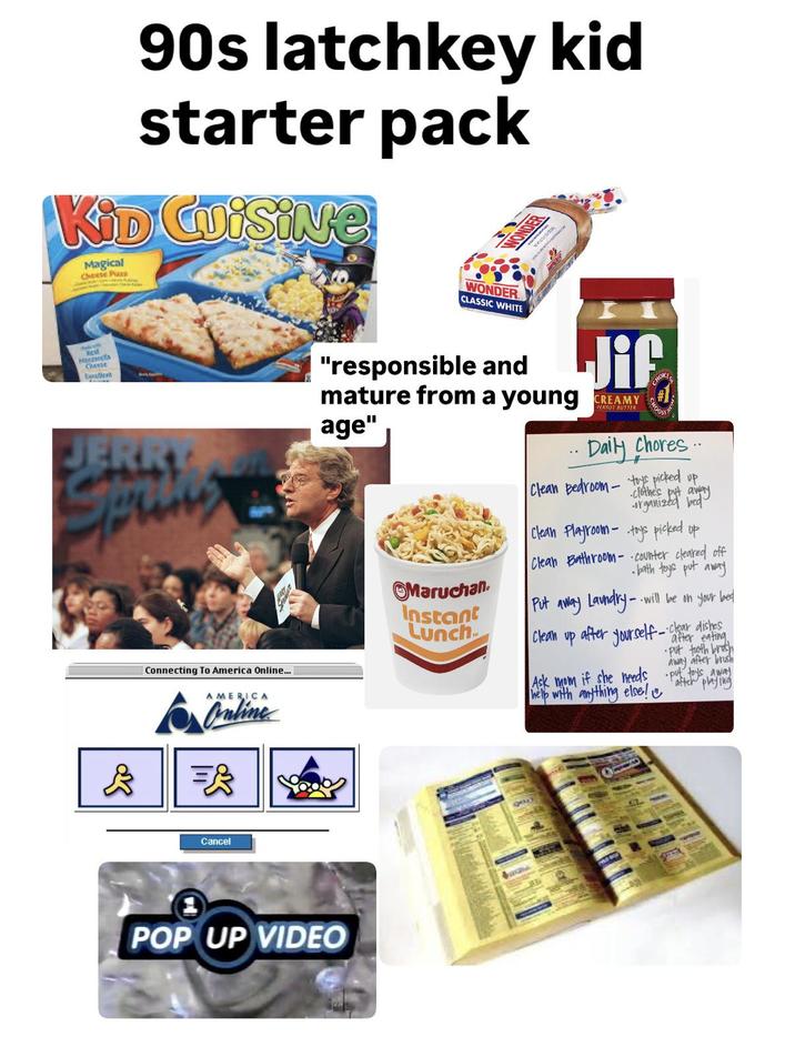 90s latchkey kid starter pack KiD Cuisine Magical Cheese Plaza WONDER Rest Moravca Cheese Lycellent JERRY Connecting To America Online... AMERICA Cancel POP UP VIDEO WONDER CLASSIC WHITE "responsible and Jif mature from a young CREAMY age" .. Daily chores.. Clean Bedroom - toys picked up. clothe's organized by Clean Playroom-toys picked up Clean Bathroom-counter cleared off • bath toys put away Maruchan Instant Lunch Put away Laundry-.. Clean --will be on your bed -clear dishes • after yourself - after eating •put tooth brush away after brush after playing Ask mom if she needs put toys away help with anything else!