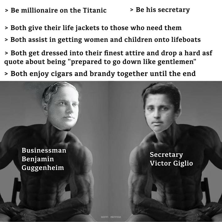 > Be millionaire on the Titanic > Be his secretary > Both give their life jackets to those who need them > Both assist in getting women and children onto lifeboats > Both get dressed into their finest attire and drop a hard asf quote about being "prepared to go down like gentlemen" > Both enjoy cigars and brandy together until the end Businessman Benjamin Guggenheim Secretary Victor Giglio SIENNT BUSTER