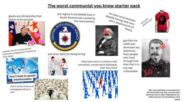 glazes any dictatorship that claims to be socialist The worst communist you know starter pack any regime in the Middle East or South America was caused by CIA intervention* INTELLIGENCE no class consciousness despite having read marx and a whole bunch of theory spreads misinfo and borderline nationalist propaganda if it backs up their ideals how it feels to spread misinformation claims to be immune to propaganda (they're not) CENTRAL, AGENCY owns this specific shirt UNITED STATES OF AMERICA will never admit to being wrong they have more in common with contrarian, conservative d-------- than they think glorifies the USSR and dismisses any testimony from people who lived through that time that is in any way unfavorable SLAY *AN: there definitely is a precedent for CIA intervention any time a country from said areas tries to claim indipendence (i.e. Chile), however not everything is a CIA psyop