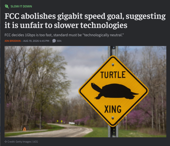 SLOW IT DOWN FCC abolishes gigabit speed goal, suggesting it is unfair to slower technologies FCC decides 1Gbps is too fast, standard must be "technologically neutral." JON BRODKIN – AUG 19, 2026 4:45 PM 504 → Credit: Getty Images | UCG TURTLE XING